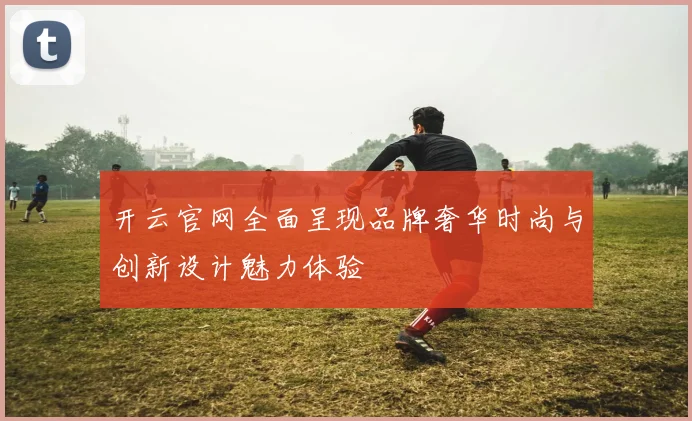 开云官网全面呈现品牌奢华时尚与创新设计魅力体验